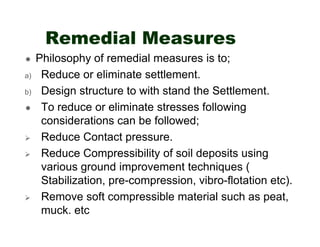 Remedial Measures
a)
b)

Philosophy of remedial measures is to;
Reduce or eliminate settlement.
Design structure to with stand the Settlement.
To reduce or eliminate stresses following
considerations can be followed;
Reduce Contact pressure.
Reduce Compressibility of soil deposits using
various ground improvement techniques (
Stabilization, pre-compression, vibro-flotation etc).
Remove soft compressible material such as peat,
muck. etc

 