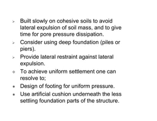 Built slowly on cohesive soils to avoid
lateral expulsion of soil mass, and to give
time for pore pressure dissipation.
Consider using deep foundation (piles or
piers).
Provide lateral restraint against lateral
expulsion.
To achieve uniform settlement one can
resolve to;
Design of footing for uniform pressure.
Use artificial cushion underneath the less
settling foundation parts of the structure.

 