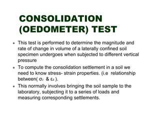 CONSOLIDATION
(OEDOMETER) TEST
This test is performed to determine the magnitude and
rate of change in volume of a laterally confined soil
specimen undergoes when subjected to different vertical
pressure
To compute the consolidation settlement in a soil we
need to know stress- strain properties. (i.e relationship
between( σZ & εz ).
This normally involves bringing the soil sample to the
laboratory, subjecting it to a series of loads and
measuring corresponding settlements.

 