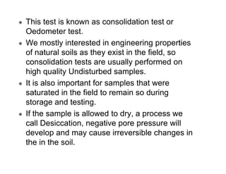 This test is known as consolidation test or
Oedometer test.
We mostly interested in engineering properties
of natural soils as they exist in the field, so
consolidation tests are usually performed on
high quality Undisturbed samples.
It is also important for samples that were
saturated in the field to remain so during
storage and testing.
If the sample is allowed to dry, a process we
call Desiccation, negative pore pressure will
develop and may cause irreversible changes in
the in the soil.

 