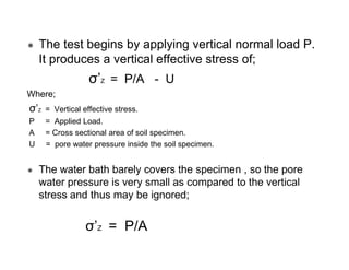 The test begins by applying vertical normal load P.
It produces a vertical effective stress of;

σ’Z = P/A - U
Where;

σ’Z

= Vertical effective stress.

P
A
U

= Applied Load.
= Cross sectional area of soil specimen.
= pore water pressure inside the soil specimen.

The water bath barely covers the specimen , so the pore
water pressure is very small as compared to the vertical
stress and thus may be ignored;

σ’Z = P/A

 