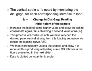 The vertical strain εz is noted by monitoring the
dial gage, for each corresponding increase in load.

εz =

Change in Dial Gage Reading

Initial height of the sample
Increase the load to some higher value and allow the soil to
consolidate again, thus obtaining a second value of (σZ ,εz).
This process will continues until we have reached the
desired peak vertical stress; from this loading sequence we
obtain the loading curve ABC.
We then incrementally unload the sample and allow it to
rebound thus producing unloading curve CD. Shown in the
figure presented in the next slide.
Data is plotted on logarithmic scale.

 