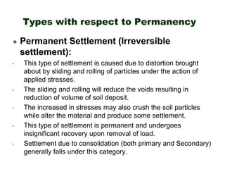 Types with respect to Permanency
Permanent Settlement (Irreversible
settlement):
•

•

•

•

•

This type of settlement is caused due to distortion brought
about by sliding and rolling of particles under the action of
applied stresses.
The sliding and rolling will reduce the voids resulting in
reduction of volume of soil deposit.
The increased in stresses may also crush the soil particles
while alter the material and produce some settlement.
This type of settlement is permanent and undergoes
insignificant recovery upon removal of load.
Settlement due to consolidation (both primary and Secondary)
generally falls under this category.

 