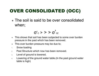 OVER CONSOLIDATED (OCC)
The soil is said to be over consolidated
when;

σ’C > > > σ’0Z

1.
2.
3.
4.

This shows that soil has been subjected to some over burden
pressure in the past which has been removed.
This over burden pressure may be due to;
Snow loading
Past Structure which now has been removed.
Level of ground is lowered.
Lowering of the ground water table.(In the past ground water
table is high)

 