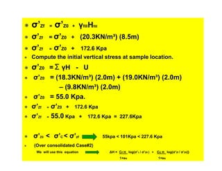 σ’Zf
σ’Zf
σ’Zf

=

σ’Z0

+

γfillHfill

= σ’Z0 + (20.3KN/m³) (8.5m)
=

σ’Z0

+

172.6 Kpa

Compute the initial vertical stress at sample location.

σ’Z0 = Σ γH - U
σ’Z0 = (18.3KN/m³) (2.0m) + (19.0KN/m³) (2.0m)
– (9.8KN/m³) (2.0m)
σ’Z0 = 55.0 Kpa.
σ’Zf = σ’Z0 + 172.6 Kpa
σ’Zf = 55.0 Kpa + 172.6 Kpa = 227.6Kpa
σ’Z0 < σ’C < σ’zf

55kpa < 101Kpa < 227.6 Kpa

(Over consolidated Case#2)
We will use this equation

∆H = Cr H log(σ’c / σ’Z0 ) +
1+eo

Cc H log(σ’Zf / σ’Z0)}
1+eo

 