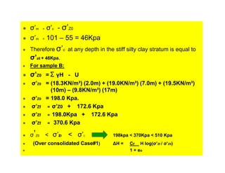 σ’m
σ’m

σ’c - σ’Z0
= 101 – 55 = 46Kpa
=

Therefore σ’c at any depth in the stiff silty clay stratum is equal to

σ’z0 + 46Kpa.
For sample B:

σ’Z0 = Σ γH - U
σ’Z0 = (18.3KN/m³) (2.0m) + (19.0KN/m³) (7.0m) + (19.5KN/m³)
(10m) – (9.8KN/m³) (17m)
σ’Z0 = 198.0 Kpa.
σ’Zf = σ’Z0 + 172.6 Kpa
σ’Zf = 198.0Kpa + 172.6 Kpa
σ’Zf = 370.6 Kpa
σ’Z0

< σ’zf

< σ’

C

(Over consolidated Case#1)

198kpa < 370Kpa < 510 Kpa
∆H =

Cr H log(σ’Zf / σ’Z0)
1 + eo

 
