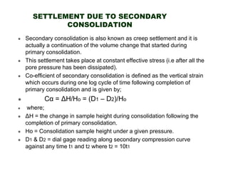 SETTLEMENT DUE TO SECONDARY
CONSOLIDATION
Secondary consolidation is also known as creep settlement and it is
actually a continuation of the volume change that started during
primary consolidation.
This settlement takes place at constant effective stress (i.e after all the
pore pressure has been dissipated).
Co-efficient of secondary consolidation is defined as the vertical strain
which occurs during one log cycle of time following completion of
primary consolidation and is given by;

Cα = ∆H/Ho = (D1 – D2)/Ho
where;
∆H = the change in sample height during consolidation following the
completion of primary consolidation.
Ho = Consolidation sample height under a given pressure.
D1 & D2 = dial gage reading along secondary compression curve
against any time t1 and t2 where t2 = 10t1

 