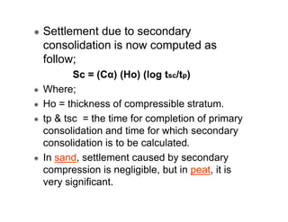 Settlement due to secondary
consolidation is now computed as
follow;
Sc = (Cα) (Ho) (log tsc/tp)
Where;
Ho = thickness of compressible stratum.
tp & tsc = the time for completion of primary
consolidation and time for which secondary
consolidation is to be calculated.
In sand, settlement caused by secondary
compression is negligible, but in peat, it is
very significant.

 
