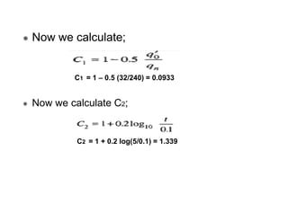 Now we calculate;

C1 = 1 – 0.5 (32/240) = 0.0933

Now we calculate C2;

C2 = 1 + 0.2 log(5/0.1) = 1.339

 