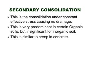 SECONDARY CONSOLIDATION
This is the consolidation under constant
effective stress causing no drainage.
This is very predominant in certain Organic
soils, but insignificant for inorganic soil.
This is similar to creep in concrete.

 