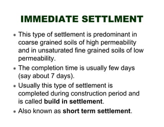 IMMEDIATE SETTLMENT
This type of settlement is predominant in
coarse grained soils of high permeability
and in unsaturated fine grained soils of low
permeability.
The completion time is usually few days
(say about 7 days).
Usually this type of settlement is
completed during construction period and
is called build in settlement.
Also known as short term settlement.

 