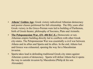 • Athens’ Golden Age; Greek victory radicalized Athenian democracy 
and poorer classes petitioned for full citizenship. The fifty years after 
Greek victory in the Greco-Persian wars led to building of Parthenon, 
birth of Greek theater, philosophy of Socrates, Plato and Aristotle. 
• The Peloponnesian War, 431–404 B.C.E.: Democratic or not, 
Athenian empire building directly led to conflicts with other Greek 
city-states. The Peloponnesian War was essentially a civil war between 
Athens and its allies and Sparta and its allies. In the end, Athens lost 
and Greece was exhausted, opening the way for a Macedonian 
invasion. 
• Sparta takes lead in defending traditional Greek city states against 
Athenian system of democracy. Sparta will defeat Athens but it opens 
the way to outside invasion by Macedonia (Philip & his son 
Alexander) 
 