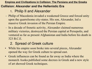 Empires and Civilizations in Collision: The Persians and the Greeks 
Collision: Alexander and the Hellenistic Era 
1. Philip II and Alexander 
– Philip of Macedonia invaded a weakened Greece and forced unity 
upon the quarrelsome city-states. His son, Alexander, led a 
massive Greek invasion of the Persian Empire. 
– In a decade of frenetic activity, Alexander claimed numerous 
military victories, destroyed the Persian capital at Persepolis, and 
ventured as far as present Afghanistan and India before his death in 
323 B.C.E. 
2. Spread of Greek culture 
• While his empire soon broke into several pieces, Alexander 
opened the way for Greek culture to spread east. 
• Greek influences can be found as far away as India where the 
monarch Asoka published some decrees in Greek and a new style 
of art showed Greek techniques. 
 