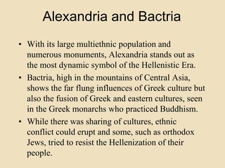 Alexandria and Bactria 
• With its large multiethnic population and 
numerous monuments, Alexandria stands out as 
the most dynamic symbol of the Hellenistic Era. 
• Bactria, high in the mountains of Central Asia, 
shows the far flung influences of Greek culture but 
also the fusion of Greek and eastern cultures, seen 
in the Greek monarchs who practiced Buddhism. 
• While there was sharing of cultures, ethnic 
conflict could erupt and some, such as orthodox 
Jews, tried to resist the Hellenization of their 
people. 
 