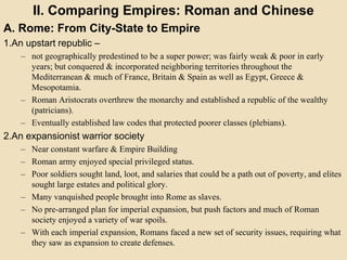 II. Comparing Empires: Roman and Chinese 
A. Rome: From City-State to Empire 
1.An upstart republic – 
– not geographically predestined to be a super power; was fairly weak & poor in early 
years; but conquered & incorporated neighboring territories throughout the 
Mediterranean & much of France, Britain & Spain as well as Egypt, Greece & 
Mesopotamia. 
– Roman Aristocrats overthrew the monarchy and established a republic of the wealthy 
(patricians). 
– Eventually established law codes that protected poorer classes (plebians). 
2.An expansionist warrior society 
– Near constant warfare & Empire Building 
– Roman army enjoyed special privileged status. 
– Poor soldiers sought land, loot, and salaries that could be a path out of poverty, and elites 
sought large estates and political glory. 
– Many vanquished people brought into Rome as slaves. 
– No pre-arranged plan for imperial expansion, but push factors and much of Roman 
society enjoyed a variety of war spoils. 
– With each imperial expansion, Romans faced a new set of security issues, requiring what 
they saw as expansion to create defenses. 
 