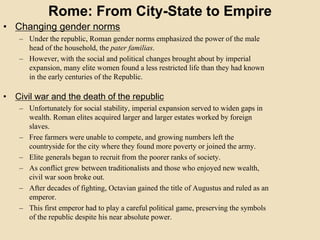 Rome: From City-State to Empire 
• Changing gender norms 
– Under the republic, Roman gender norms emphasized the power of the male 
head of the household, the pater familias. 
– However, with the social and political changes brought about by imperial 
expansion, many elite women found a less restricted life than they had known 
in the early centuries of the Republic. 
• Civil war and the death of the republic 
– Unfortunately for social stability, imperial expansion served to widen gaps in 
wealth. Roman elites acquired larger and larger estates worked by foreign 
slaves. 
– Free farmers were unable to compete, and growing numbers left the 
countryside for the city where they found more poverty or joined the army. 
– Elite generals began to recruit from the poorer ranks of society. 
– As conflict grew between traditionalists and those who enjoyed new wealth, 
civil war soon broke out. 
– After decades of fighting, Octavian gained the title of Augustus and ruled as an 
emperor. 
– This first emperor had to play a careful political game, preserving the symbols 
of the republic despite his near absolute power. 
 