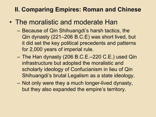 II. Comparing Empires: Roman and Chinese 
• The moralistic and moderate Han 
– Because of Qin Shihuangdi’s harsh tactics, the 
Qin dynasty (221–206 B.C.E) was short lived, but 
it did set the key political precedents and patterns 
for 2,000 years of imperial rule. 
– The Han dynasty (206 B.C.E.–220 C.E.) used Qin 
infrastructure but adopted the moralistic and 
scholarly ideology of Confucianism in lieu of Qin 
Shihuangdi’s brutal Legalism as a state ideology. 
– Not only were they a much longer-lived dynasty, 
but they also expanded the empire’s territory. 
 