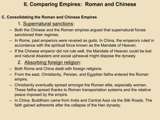 II. Comparing Empires: Roman and Chinese 
C. Consolidating the Roman and Chinese Empires 
1. Supernatural sanctions: 
– Both the Chinese and the Roman empires argued that supernatural forces 
sanctioned their regimes. 
– In Rome, past emperors were revered as gods. In China, the emperors ruled in 
accordance with the spiritual force known as the Mandate of Heaven. 
– If the Chinese emperor did not rule well, the Mandate of Heaven could be lost 
and natural disasters and social upheaval might dispose the dynasty. 
2. Absorbing foreign religion: 
– Both Rome and China dealt with foreign religions. 
– From the east, Christianity, Persian, and Egyptian faiths entered the Roman 
empire. 
– Christianity eventually spread amongst the Roman elite, especially women. 
These faiths spread thanks to Roman transportation systems and the relative 
peace imposed by the empire. 
– In China, Buddhism came from India and Central Asia via the Silk Roads. The 
faith gained adherents after the collapse of the Han dynasty. 
 