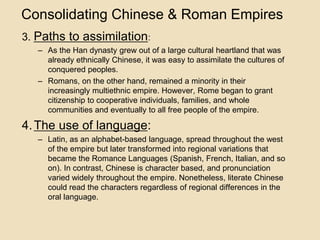 Consolidating Chinese & Roman Empires 
3. Paths to assimilation: 
– As the Han dynasty grew out of a large cultural heartland that was 
already ethnically Chinese, it was easy to assimilate the cultures of 
conquered peoples. 
– Romans, on the other hand, remained a minority in their 
increasingly multiethnic empire. However, Rome began to grant 
citizenship to cooperative individuals, families, and whole 
communities and eventually to all free people of the empire. 
4. The use of language: 
– Latin, as an alphabet-based language, spread throughout the west 
of the empire but later transformed into regional variations that 
became the Romance Languages (Spanish, French, Italian, and so 
on). In contrast, Chinese is character based, and pronunciation 
varied widely throughout the empire. Nonetheless, literate Chinese 
could read the characters regardless of regional differences in the 
oral language. 
 