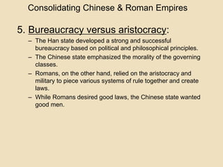 Consolidating Chinese & Roman Empires 
5. Bureaucracy versus aristocracy: 
– The Han state developed a strong and successful 
bureaucracy based on political and philosophical principles. 
– The Chinese state emphasized the morality of the governing 
classes. 
– Romans, on the other hand, relied on the aristocracy and 
military to piece various systems of rule together and create 
laws. 
– While Romans desired good laws, the Chinese state wanted 
good men. 
 