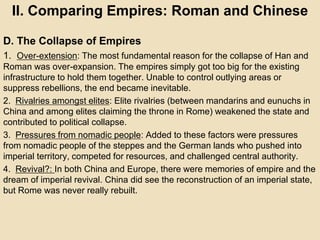 II. Comparing Empires: Roman and Chinese 
D. The Collapse of Empires 
1. Over-extension: The most fundamental reason for the collapse of Han and 
Roman was over-expansion. The empires simply got too big for the existing 
infrastructure to hold them together. Unable to control outlying areas or 
suppress rebellions, the end became inevitable. 
2. Rivalries amongst elites: Elite rivalries (between mandarins and eunuchs in 
China and among elites claiming the throne in Rome) weakened the state and 
contributed to political collapse. 
3. Pressures from nomadic people: Added to these factors were pressures 
from nomadic people of the steppes and the German lands who pushed into 
imperial territory, competed for resources, and challenged central authority. 
4. Revival?: In both China and Europe, there were memories of empire and the 
dream of imperial revival. China did see the reconstruction of an imperial state, 
but Rome was never really rebuilt. 
 