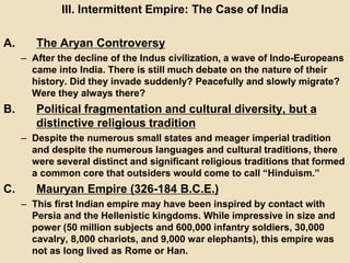 III. Intermittent Empire: The Case of India 
A. The Aryan Controversy 
– After the decline of the Indus civilization, a wave of Indo-Europeans 
came into India. There is still much debate on the nature of their 
history. Did they invade suddenly? Peacefully and slowly migrate? 
Were they always there? 
B. Political fragmentation and cultural diversity, but a 
distinctive religious tradition 
– Despite the numerous small states and meager imperial tradition 
and despite the numerous languages and cultural traditions, there 
were several distinct and significant religious traditions that formed 
a common core that outsiders would come to call “Hinduism.” 
C. Mauryan Empire (326-184 B.C.E.) 
– This first Indian empire may have been inspired by contact with 
Persia and the Hellenistic kingdoms. While impressive in size and 
power (50 million subjects and 600,000 infantry soldiers, 30,000 
cavalry, 8,000 chariots, and 9,000 war elephants), this empire was 
not as long lived as Rome or Han. 
 