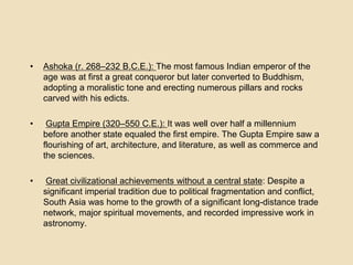 • Ashoka (r. 268–232 B.C.E.): The most famous Indian emperor of the 
age was at first a great conqueror but later converted to Buddhism, 
adopting a moralistic tone and erecting numerous pillars and rocks 
carved with his edicts. 
• Gupta Empire (320–550 C.E.): It was well over half a millennium 
before another state equaled the first empire. The Gupta Empire saw a 
flourishing of art, architecture, and literature, as well as commerce and 
the sciences. 
• Great civilizational achievements without a central state: Despite a 
significant imperial tradition due to political fragmentation and conflict, 
South Asia was home to the growth of a significant long-distance trade 
network, major spiritual movements, and recorded impressive work in 
astronomy. 
 