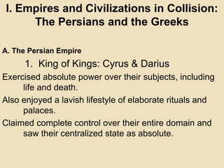I. Empires and Civilizations in Collision: 
The Persians and the Greeks 
A. The Persian Empire 
1. King of Kings: Cyrus & Darius 
Exercised absolute power over their subjects, including 
life and death. 
Also enjoyed a lavish lifestyle of elaborate rituals and 
palaces. 
Claimed complete control over their entire domain and 
saw their centralized state as absolute. 
 
