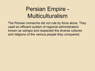Persian Empire - 
Multiculturalism 
The Persian monarchs did not rule by force alone. They 
used an efficient system of regional administrators 
known as satraps and respected the diverse cultures 
and religions of the various people they conquered. 
 