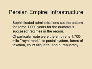 Persian Empire: Infrastructure 
Sophisticated administrations set the pattern 
for some 1,000 years for the numerous 
successor regimes in the region. 
Of particular note were the empire’s 1,700- 
mile “royal road,” its postal system, forms of 
taxation, court etiquette, and bureaucracy. 
 
