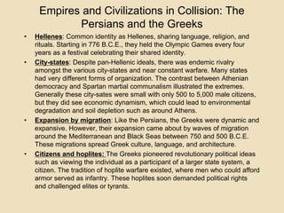 Empires and Civilizations in Collision: The 
Persians and the Greeks 
• Hellenes: Common identity as Hellenes, sharing language, religion, and 
rituals. Starting in 776 B.C.E., they held the Olympic Games every four 
years as a festival celebrating their shared identity. 
• City-states: Despite pan-Hellenic ideals, there was endemic rivalry 
amongst the various city-states and near constant warfare. Many states 
had very different forms of organization. The contrast between Athenian 
democracy and Spartan martial communalism illustrated the extremes. 
Generally these city-sates were small with only 500 to 5,000 male citizens, 
but they did see economic dynamism, which could lead to environmental 
degradation and soil depletion such as around Athens. 
• Expansion by migration: Like the Persians, the Greeks were dynamic and 
expansive. However, their expansion came about by waves of migration 
around the Mediterranean and Black Seas between 750 and 500 B.C.E. 
These migrations spread Greek culture, language, and architecture. 
• Citizens and hoplites: The Greeks pioneered revolutionary political ideas 
such as viewing the individual as a participant of a larger state system, a 
citizen. The tradition of hoplite warfare existed, where men who could afford 
armor served as infantry. These hoplites soon demanded political rights 
and challenged elites or tyrants. 
 