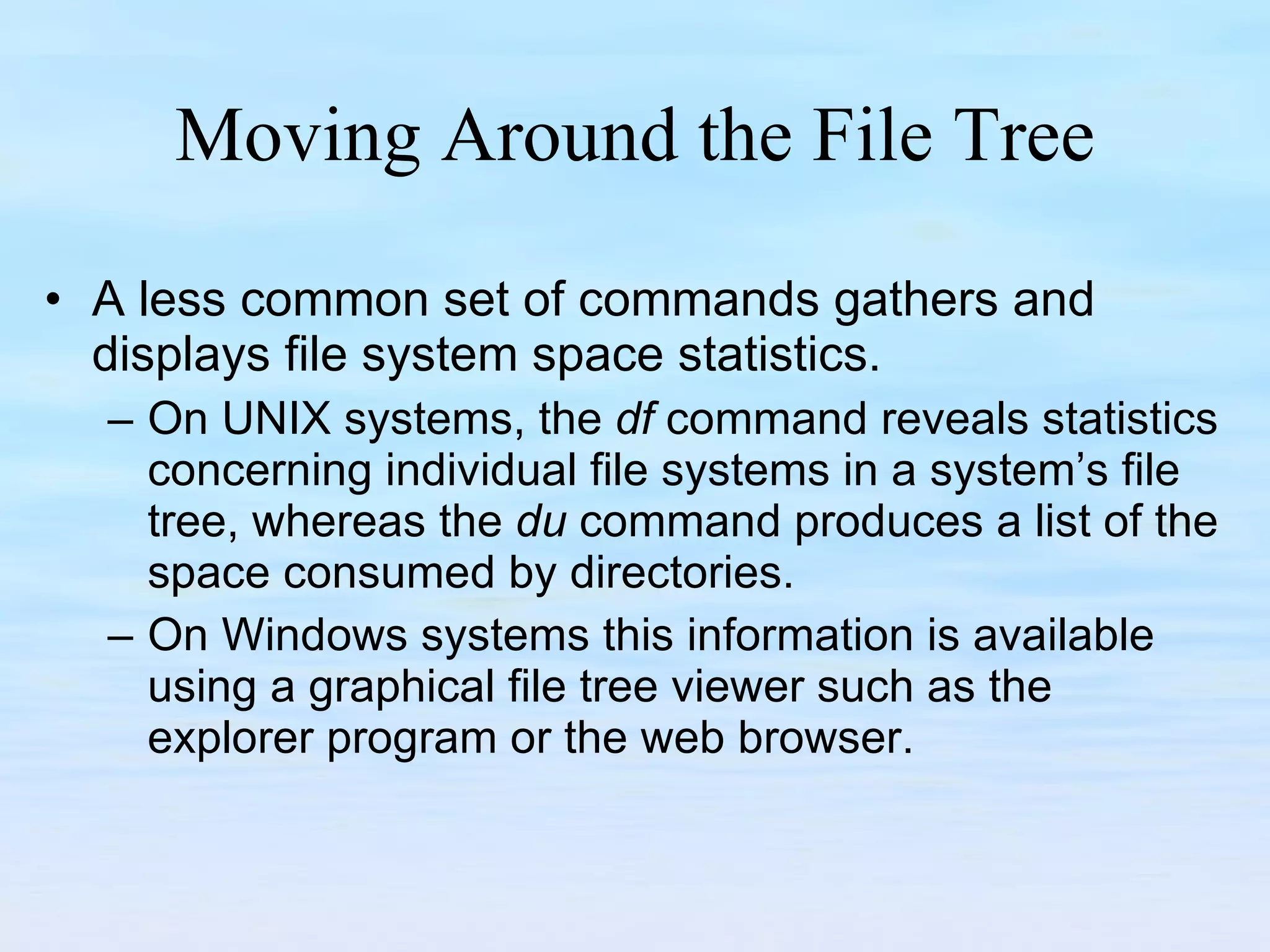 Moving Around the File Tree A less common set of commands gathers and displays file system space statistics.  On UNIX systems, the  df  command reveals statistics concerning individual file systems in a system’s file tree, whereas the  du  command produces a list of the space consumed by directories.  On Windows systems this information is available using a graphical file tree viewer such as the explorer program or the web browser.  