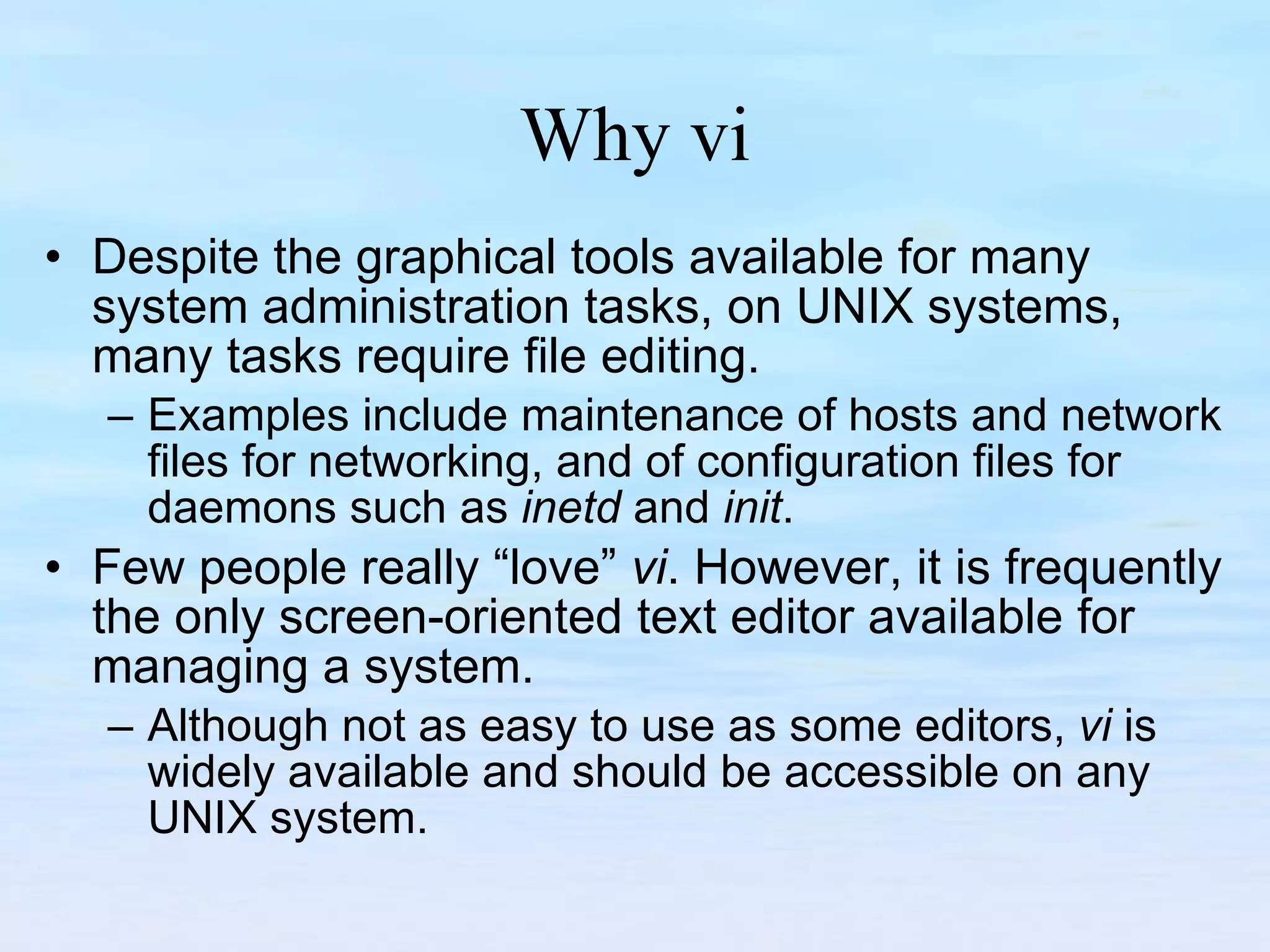 Why vi Despite the graphical tools available for many system administration tasks, on UNIX systems, many tasks require file editing.  Examples include maintenance of hosts and network files for networking, and of configuration files for daemons such as  inetd  and  init .  Few people really “love”  vi . However, it is frequently the only screen-oriented text editor available for managing a system.  Although not as easy to use as some editors,  vi  is widely available and should be accessible on any UNIX system.  