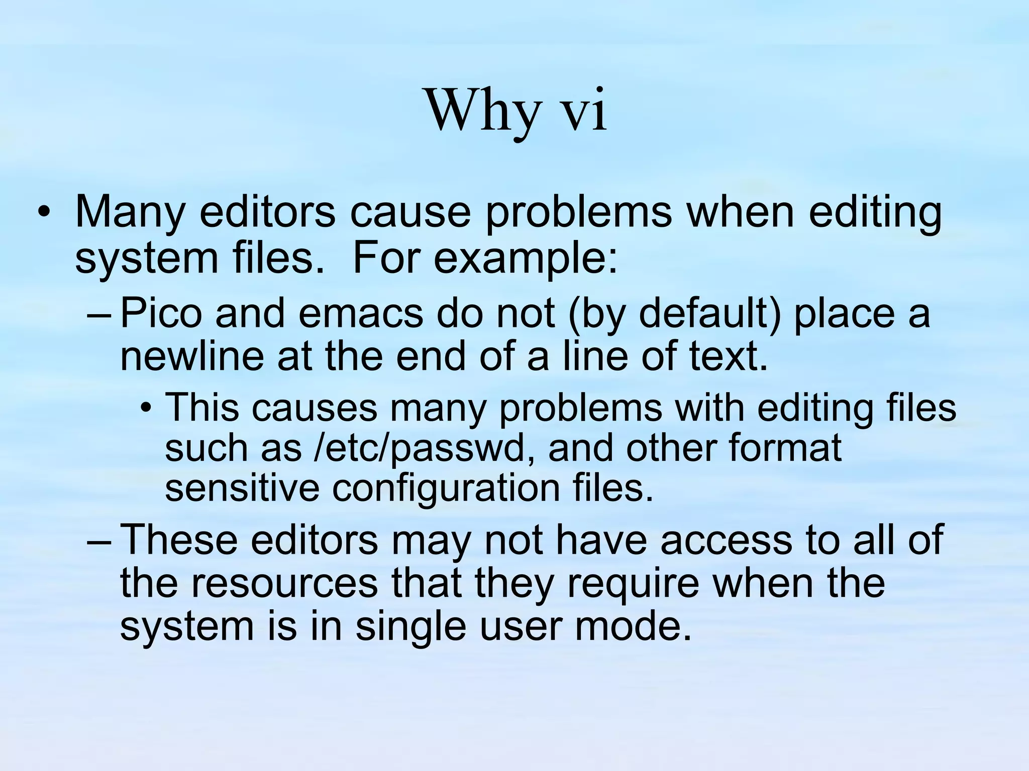 Why vi Many editors cause problems when editing system files.  For example: Pico and emacs do not (by default) place a newline at the end of a line of text.  This causes many problems with editing files such as /etc/passwd, and other format sensitive configuration files.  These editors may not have access to all of the resources that they require when the system is in single user mode. 