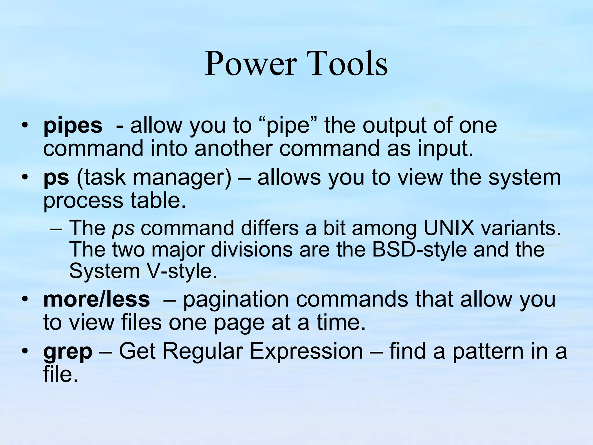 Power Tools pipes   - allow you to “pipe” the output of one command into another command as input. ps  (task manager) – allows you to view the system process table. The  ps  command differs a bit among UNIX variants. The two major divisions are the BSD-style and the System V-style. more/less  – pagination commands that allow you to view files one page at a time. grep  – Get Regular Expression – find a pattern in a file. 