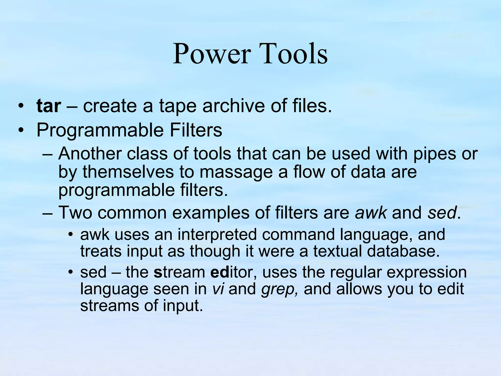 Power Tools tar  – create a tape archive of files. Programmable Filters Another class of tools that can be used with pipes or by themselves to massage a flow of data are programmable filters.  Two common examples of filters are  awk  and  sed .  awk uses an interpreted command language, and treats input as though it were a textual database. sed – the  s tream  ed itor, uses the regular expression language seen in  vi  and  grep,  and allows you to edit streams of input. 