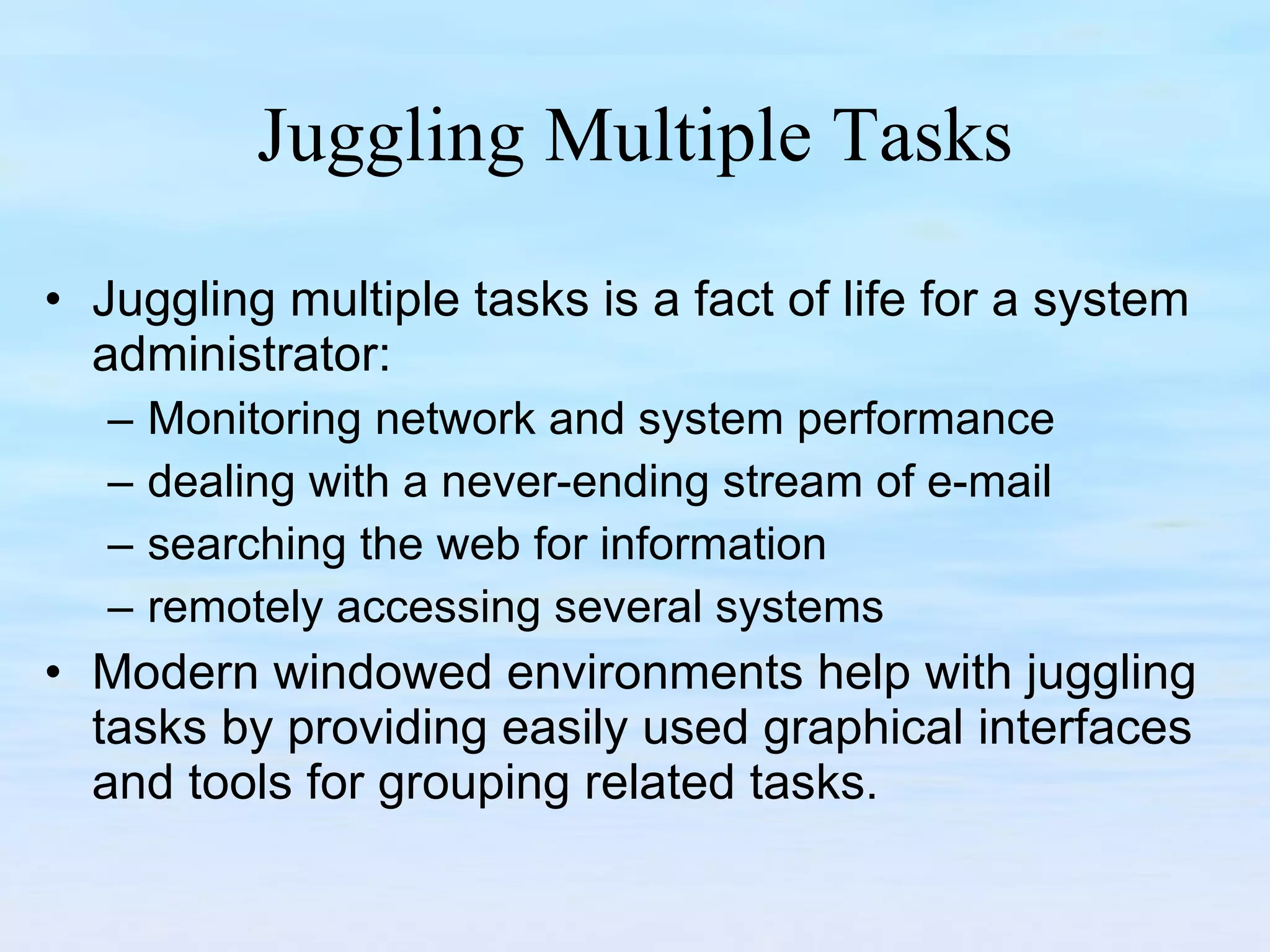 Juggling Multiple Tasks Juggling multiple tasks is a fact of life for a system administrator: Monitoring network and system performance  dealing with a never-ending stream of e-mail searching the web for information remotely accessing several systems  Modern windowed environments help with juggling tasks by providing easily used graphical interfaces and tools for grouping related tasks. 