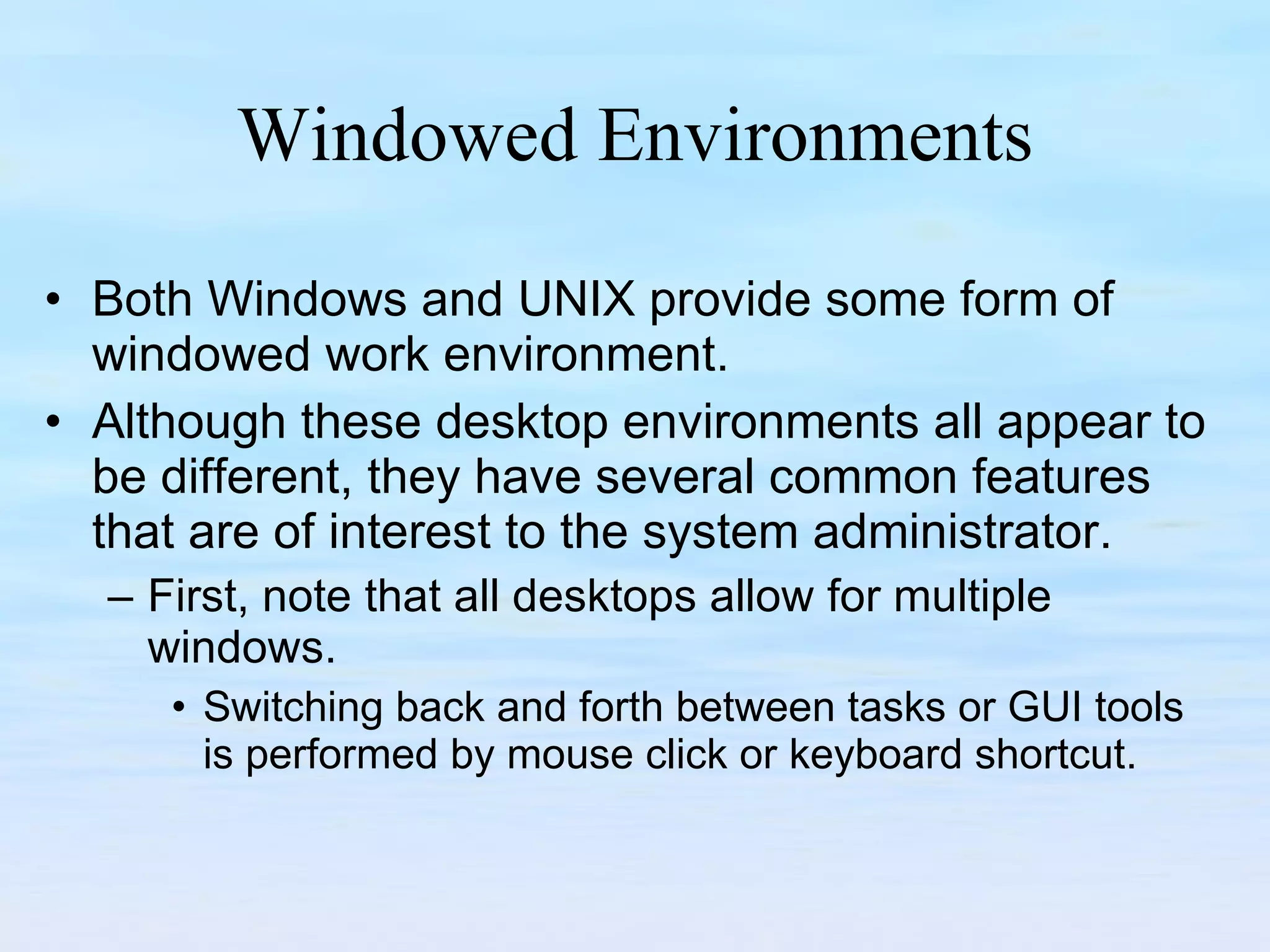 Windowed Environments Both Windows and UNIX provide some form of windowed work environment.  Although these desktop environments all appear to be different, they have several common features that are of interest to the system administrator.  First, note that all desktops allow for multiple windows.  Switching back and forth between tasks or GUI tools is performed by mouse click or keyboard shortcut.  
