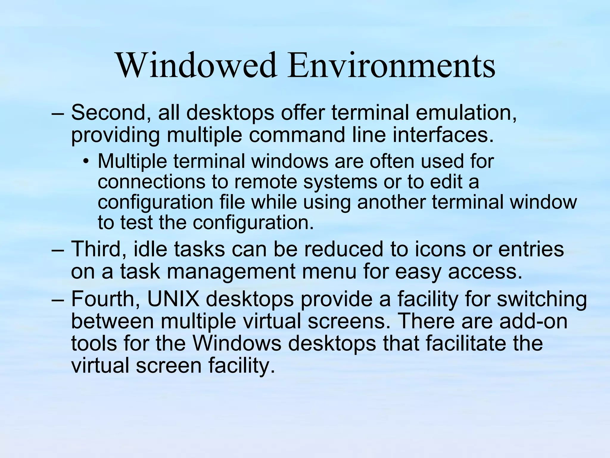 Windowed Environments Second, all desktops offer terminal emulation, providing multiple command line interfaces.  Multiple terminal windows are often used for connections to remote systems or to edit a configuration file while using another terminal window to test the configuration. Third, idle tasks can be reduced to icons or entries on a task management menu for easy access.  Fourth, UNIX desktops provide a facility for switching between multiple virtual screens. There are add-on tools for the Windows desktops that facilitate the  virtual screen facility. 