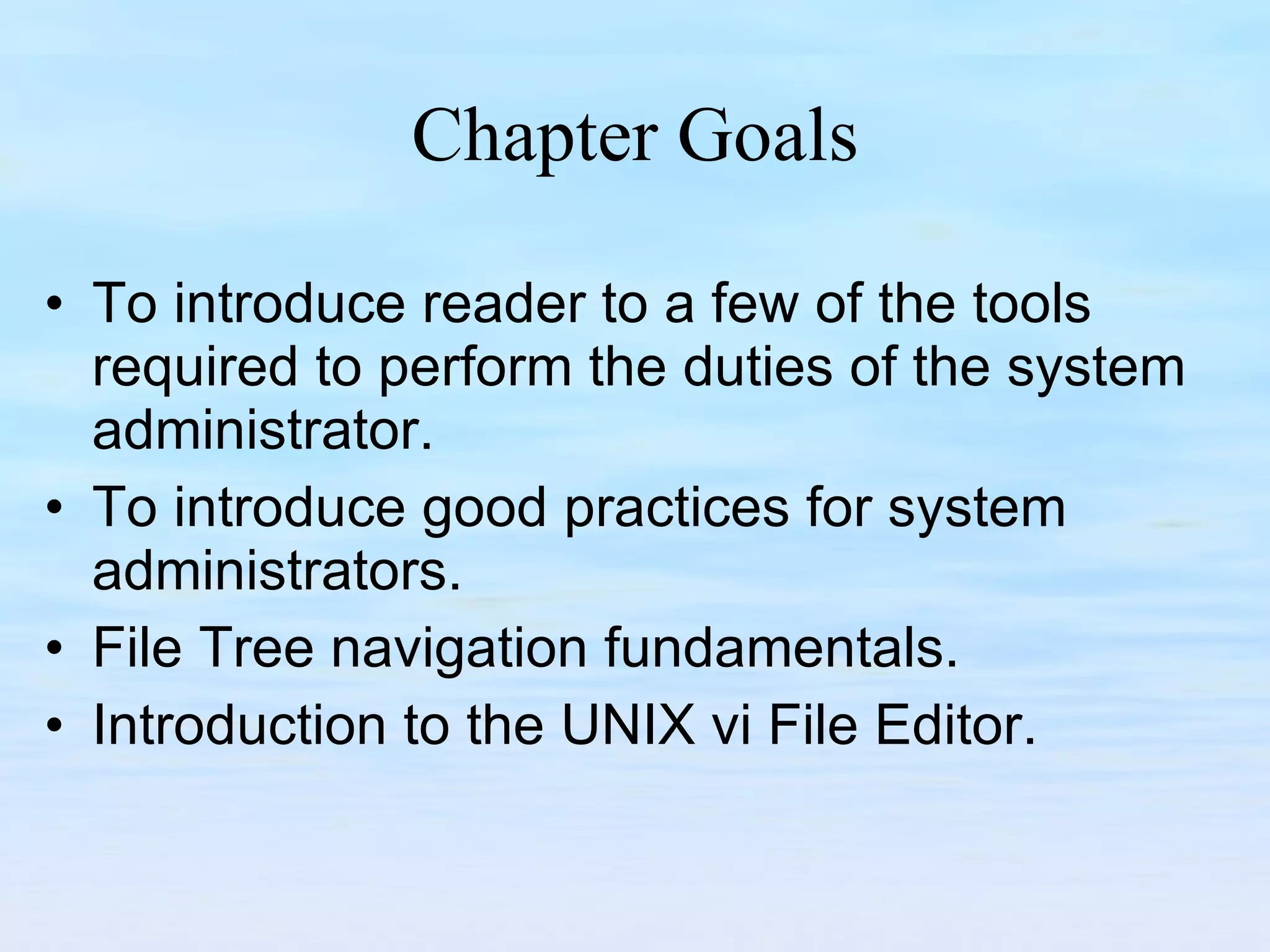 Chapter Goals To introduce reader to a few of the tools required to perform the duties of the system administrator. To introduce good practices for system administrators. File Tree navigation fundamentals. Introduction to the UNIX vi File Editor. 