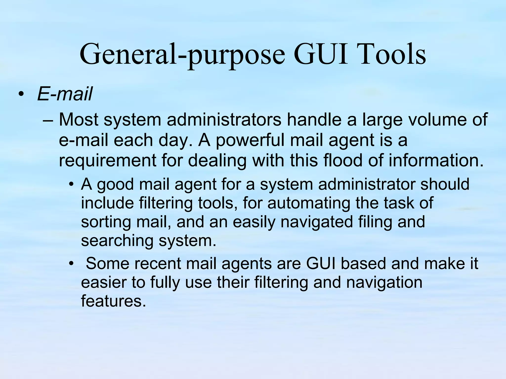 General-purpose GUI Tools E-mail Most system administrators handle a large volume of e-mail each day. A powerful mail agent is a requirement for dealing with this flood of information.  A good mail agent for a system administrator should include filtering tools, for automating the task of sorting mail, and an easily navigated filing and searching system.  Some recent mail agents are GUI based and make it easier to fully use their filtering and navigation features.  