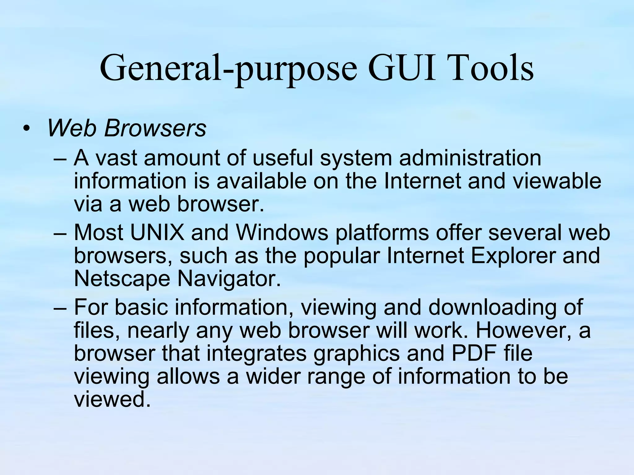 General-purpose GUI Tools Web Browsers A vast amount of useful system administration information is available on the Internet and viewable via a web browser.  Most UNIX and Windows platforms offer several web browsers, such as the popular Internet Explorer and Netscape Navigator.  For basic information, viewing and downloading of files, nearly any web browser will work. However, a browser that integrates graphics and PDF file viewing allows a wider range of information to be viewed.  