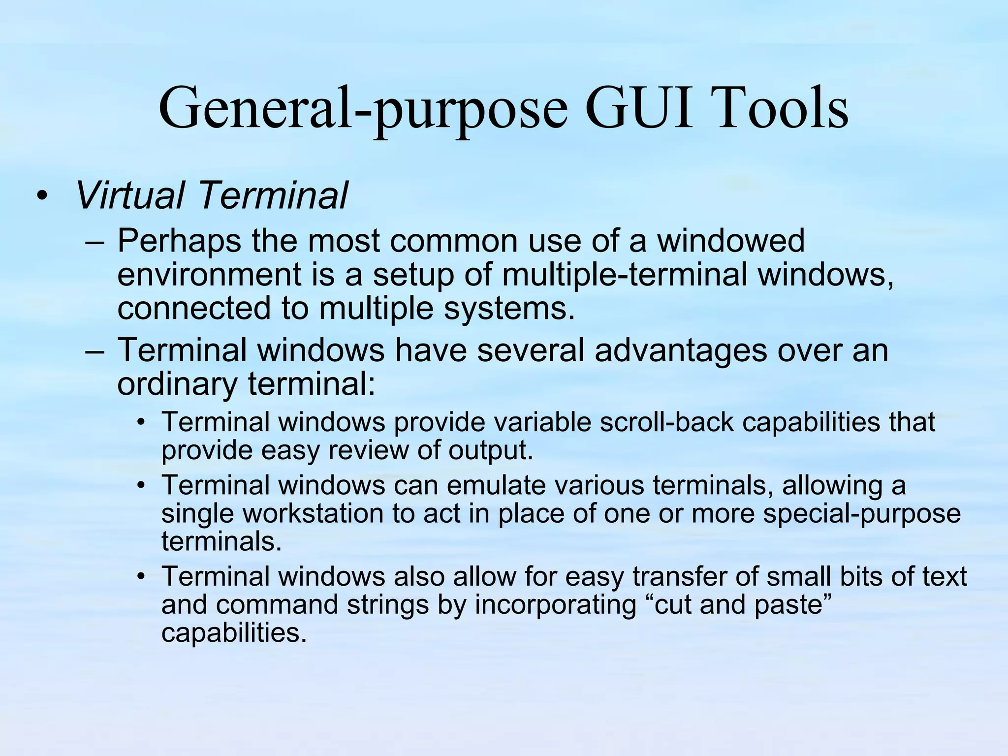 General-purpose GUI Tools Virtual Terminal Perhaps the most common use of a windowed environment is a setup of multiple-terminal windows, connected to multiple systems.  Terminal windows have several advantages over an ordinary terminal:  Terminal windows provide variable scroll-back capabilities that provide easy review of output.  Terminal windows can emulate various terminals, allowing a single workstation to act in place of one or more special-purpose terminals.  Terminal windows also allow for easy transfer of small bits of text and command strings by incorporating “cut and paste” capabilities. 