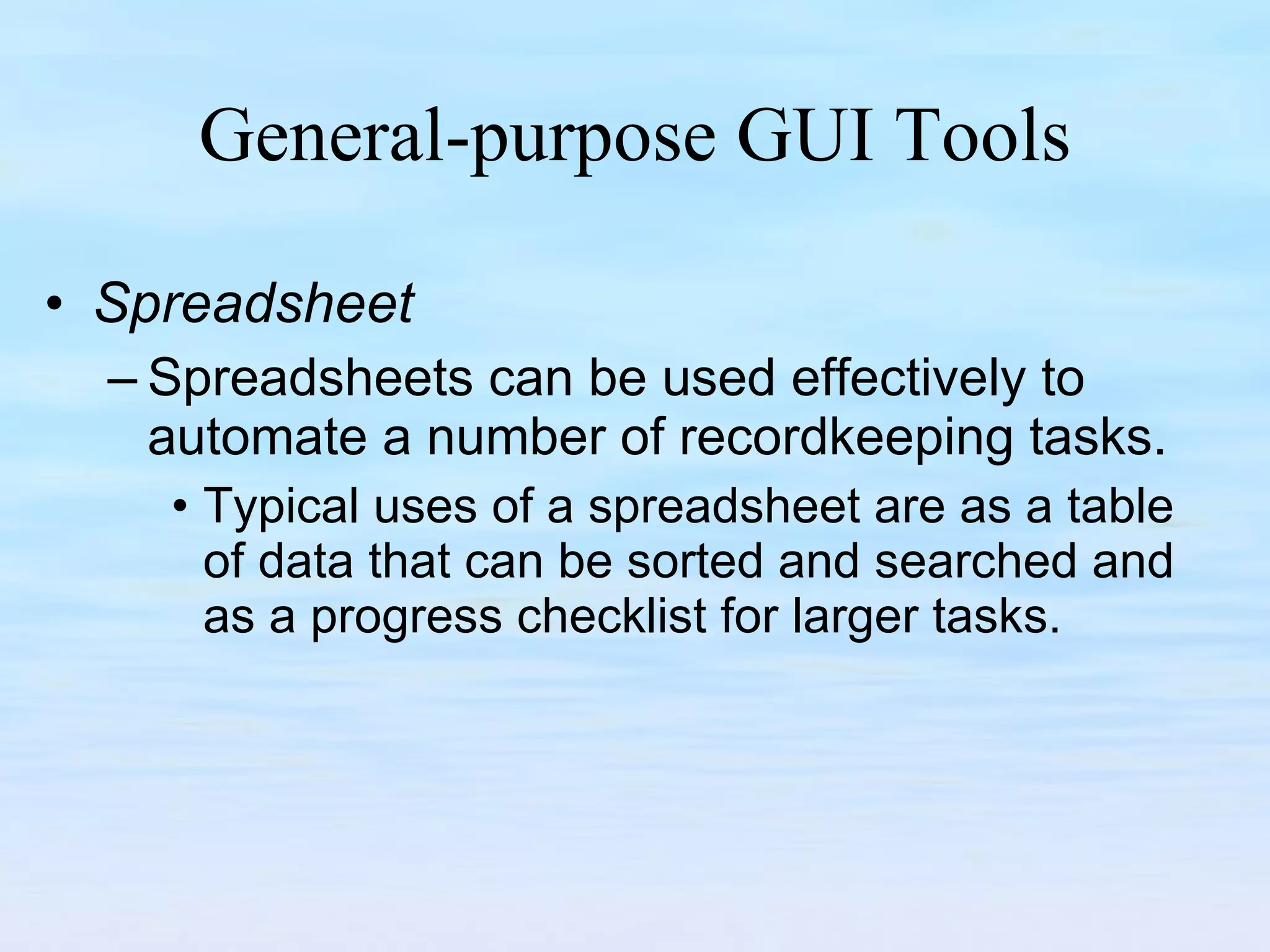 General-purpose GUI Tools Spreadsheet Spreadsheets can be used effectively to automate a number of recordkeeping tasks.  Typical uses of a spreadsheet are as a table of data that can be sorted and searched and as a progress checklist for larger tasks.  