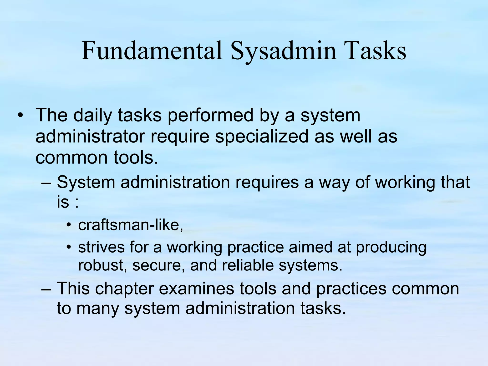 Fundamental Sysadmin Tasks The daily tasks performed by a system administrator require specialized as well as common tools.  System administration requires a way of working that is : craftsman-like,  strives for a working practice aimed at producing robust, secure, and reliable systems.  This chapter examines tools and practices common to many system administration tasks. 