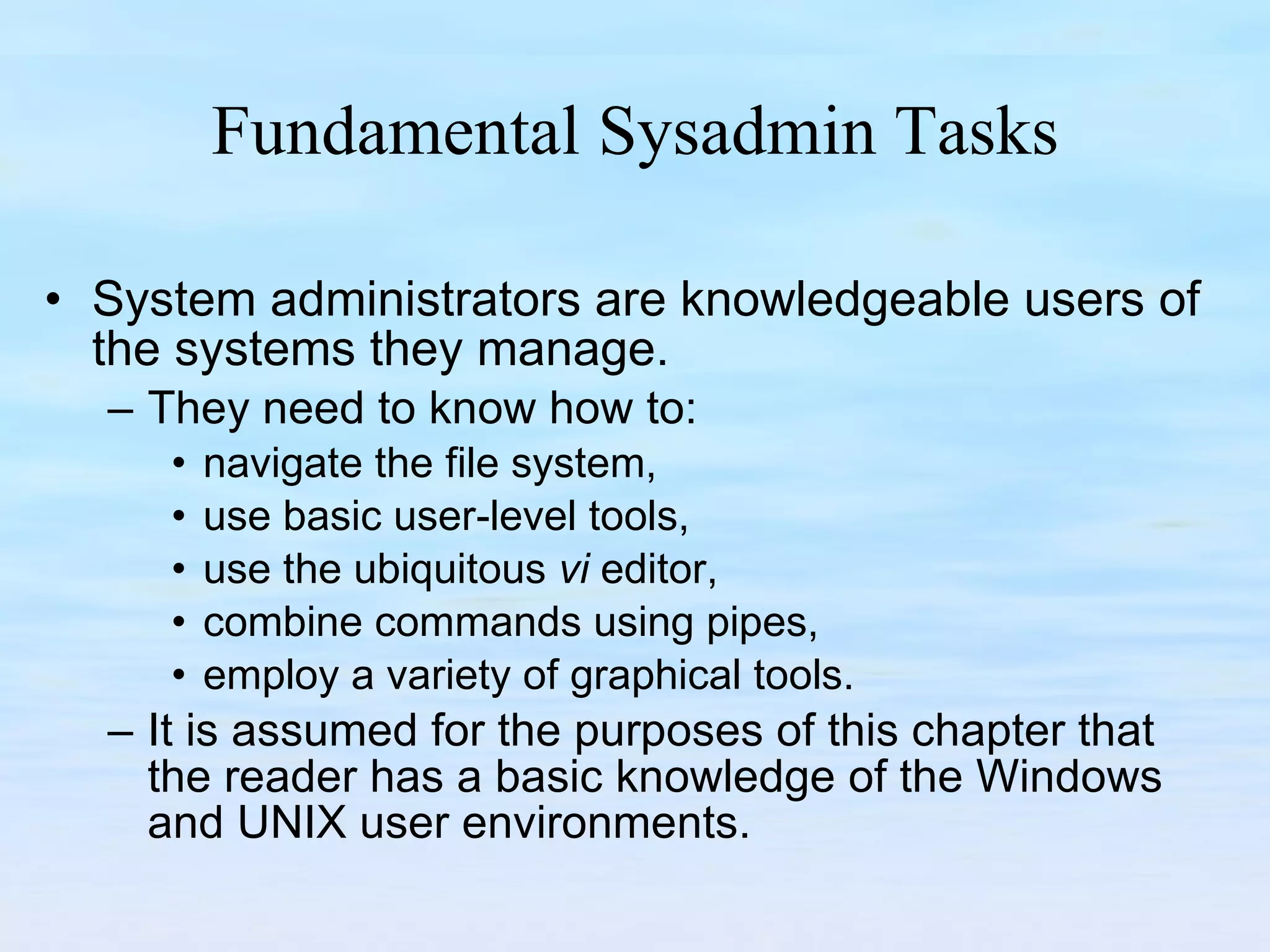 Fundamental Sysadmin Tasks System administrators are knowledgeable users of the systems they manage.  They need to know how to: navigate the file system,  use basic user-level tools,  use the ubiquitous  vi  editor,  combine commands using pipes,  employ a variety of graphical tools.  It is assumed for the purposes of this chapter that the reader has a basic knowledge of the Windows and UNIX user environments. 