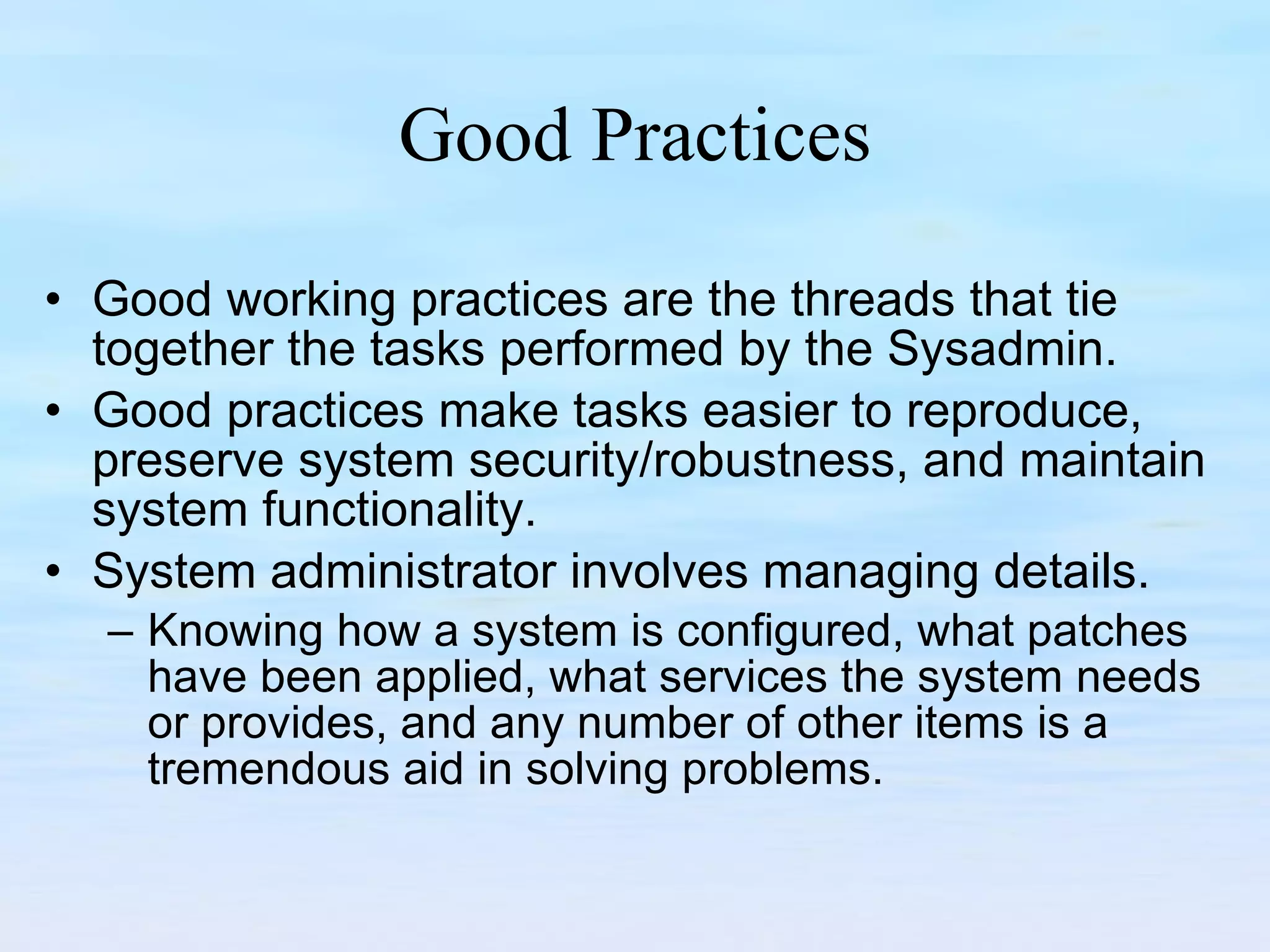Good Practices Good working practices are the threads that tie together the tasks performed by the Sysadmin. Good practices make tasks easier to reproduce, preserve system security/robustness, and maintain system functionality. System administrator involves managing details.  Knowing how a system is configured, what patches have been applied, what services the system needs or provides, and any number of other items is a tremendous aid in solving problems. 