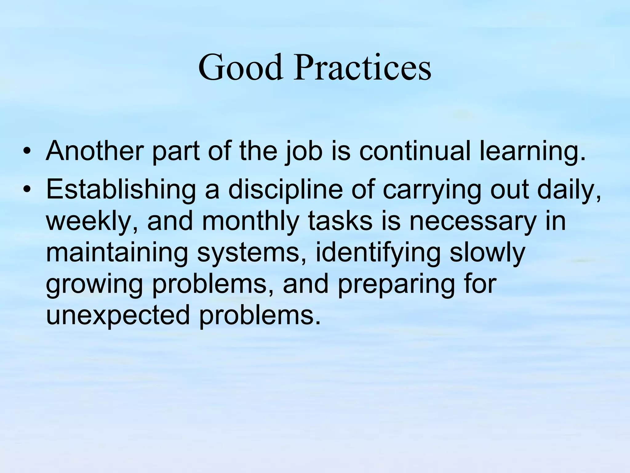 Good Practices Another part of the job is continual learning.  Establishing a discipline of carrying out daily, weekly, and monthly tasks is necessary in maintaining systems, identifying slowly growing problems, and preparing for unexpected problems.  