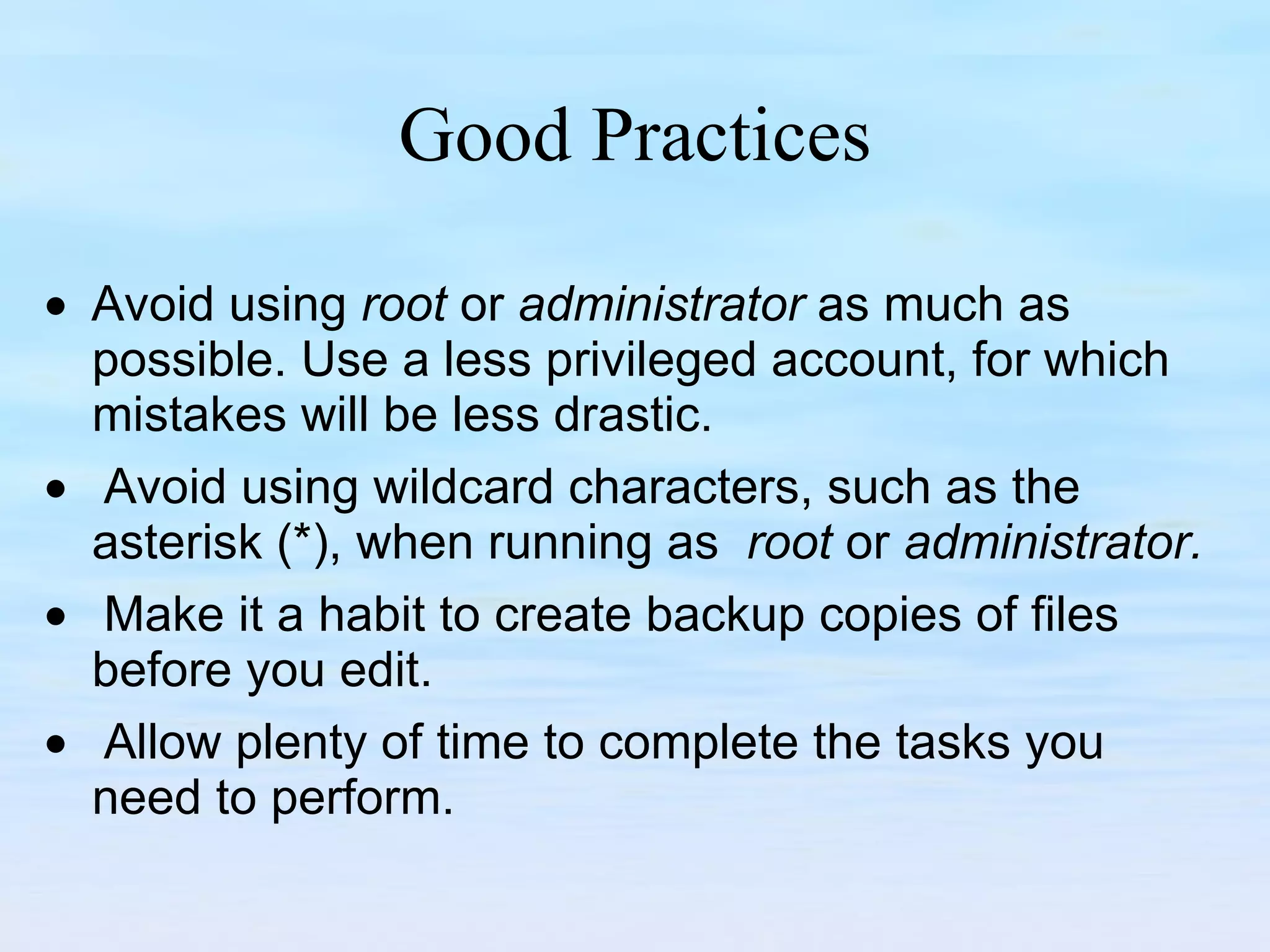 Good Practices     Avoid using  root  or  administrator  as much as possible. Use a less privileged account, for which mistakes will be less drastic.      Avoid using wildcard characters, such as the asterisk (*), when running as  root  or  administrator.        Make it a habit to create backup copies of files before you edit.       Allow plenty of time to complete the tasks you need to perform.  