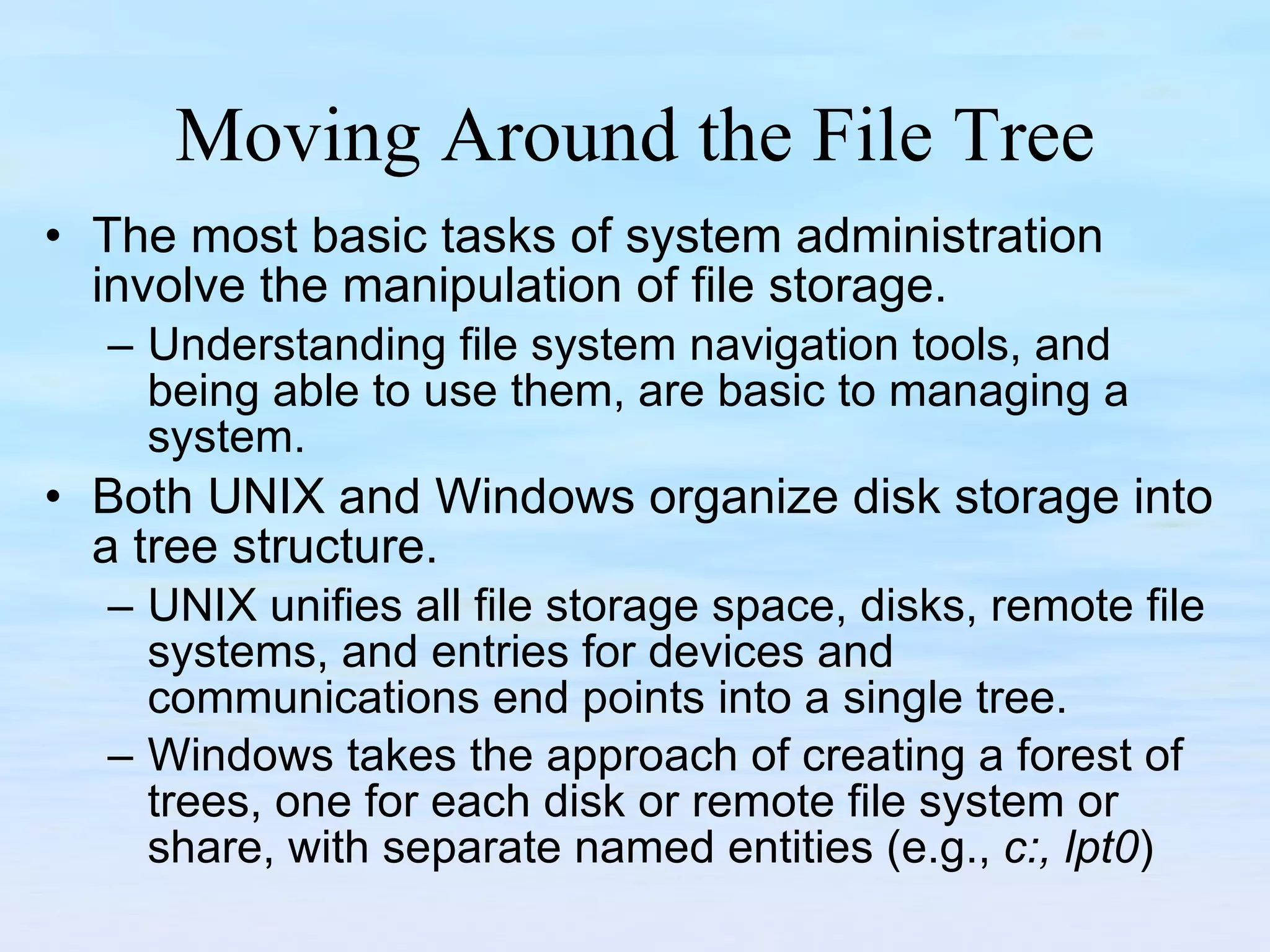 Moving Around the File Tree The most basic tasks of system administration involve the manipulation of file storage.  Understanding file system navigation tools, and being able to use them, are basic to managing a system. Both UNIX and Windows organize disk storage into a tree structure.  UNIX unifies all file storage space, disks, remote file systems, and entries for devices and communications end points into a single tree.  Windows takes the approach of creating a forest of trees, one for each disk or remote file system or share, with separate named entities (e.g.,  c:, lpt0 )  